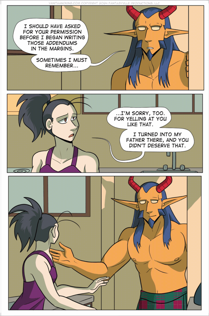 PAGE 71

Vanita and the Demon King in this page apologize for their behavior. The atmosphere is shadowed and somber.

Panel 1: Close up on King. King says, “I should have asked for your permission before I began writing those addendums in the margins. Sometimes I must remember…”

Panel 2: Close up on Vanita. She says, “…I’m sorry, too. For yelling at you like that. I turned into my father there, and you didn’t deserve that.”

Panel 3: Medium shot, King smiles softly at Vanita and holds their arms open. Vanita looks at them and lifts a hand, ready to step forward.