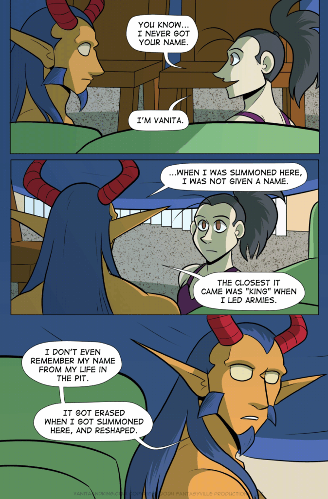 All 3 panels are wide, and take place inside a blanket fort made of a blue blanket, green couch, and wood dining room chairs.

Panel 1: Vanita looks to the Demon King and smiles. She says, “You know...I never got your name. I’m Vanita.”

Panel 2: Wee see the view from behind King as they answer. The answer startles Vanita. King says, “...When I was summoned here, I was not given a name. The closest it came was “King” when I led armies.

Panel 3: Medium close-up on King. They say, “I don’t even remember my name from my life in the Pit. It got erased when I got summoned here, and reshaped.”