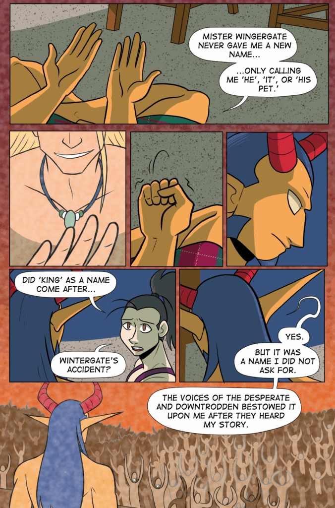 Panel 1: Wide panel. We look down at King’s hands as they sit, legs crossed, on the floor under the blanket fort. King says, “Mister Wintergate never gave me a new name...only calling me ‘he’, ‘it’, or ‘his pet.’” Panel 2: Flashback, close-up. We only see Mister Wintergate’s hand and crooked smile as he leers over the viewer, shirtless. Panel 3: Present day. King clenches a fist. Panel 4: Very close up on King as they glare, recalling this memory. Panel 5: Vanita speaks up and draws King’s attention. Vanita asks, “Did ‘King’ as a name come after...Wintergate’s accident? Panel 6: We see King from behind their head, looking away. Part of the speech trails into the next panel. King says, “Yes. But it was a name I did not ask for. The voices of the desperate and downtrodden bestowed it upon me after they heard my story.” Panel 7: Flashback. King, younger, stands before an enormous crowd of people, all cheering with arms raised.