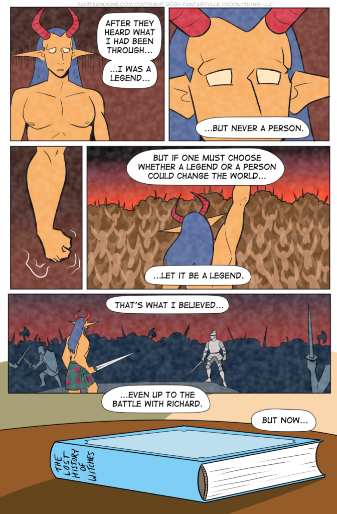 All but panel 6 are in flashback.

Panel 1: We see a young Demon King staring out over the horizon, dismayed.

King (narration): After they heard what I had been through, I was a legend&hellip;

Panel 2: Close up on King&rsquo;s eyes.

King (narration): ...But never a person.

Panel 3: Smaller panel. King&rsquo;s fist shakes.

Panel 4: King raises their fist to the crowd, who go wild.

King (narration): But if one must choose whether a legend of a person could change the world &ndash; let it be a legend.

Panel 5: Wide panel. King is now thicker with muscle, facing off against an armored man. Both carry greatswords, which King wields with one hand. Around them are sounds and bodies at war.

King (narration): That&rsquo;s what I believed...even up to the battle with Richard.

Panel 6: Wide panel, present day. We see a book by the blanket fort.

King: But now&hellip;