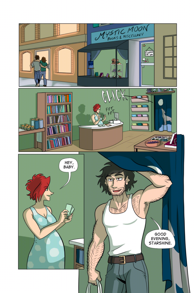 Panel 1: Wide panel, we see the Mystic Moon shop, the sign in the window saying CLOSED. It&rsquo;s night outside. Surrounding Mystic Moon, the other shops still have lights on.

Panel 2: Wide panel. Inside of Mystic Moon, Claudia is counting cash at the register.

Panel 3: Claudia looks up from counting, smiling. She says, &ldquo;Hey, baby.&rdquo;

Panel 4: In comes Don, her partner, in a tank top and jeans, betraying his hairy arms, messy mop of hair, and scruffy beard. He smiles at her, and says, &ldquo;Good evening, Starshine.&rdquo;
