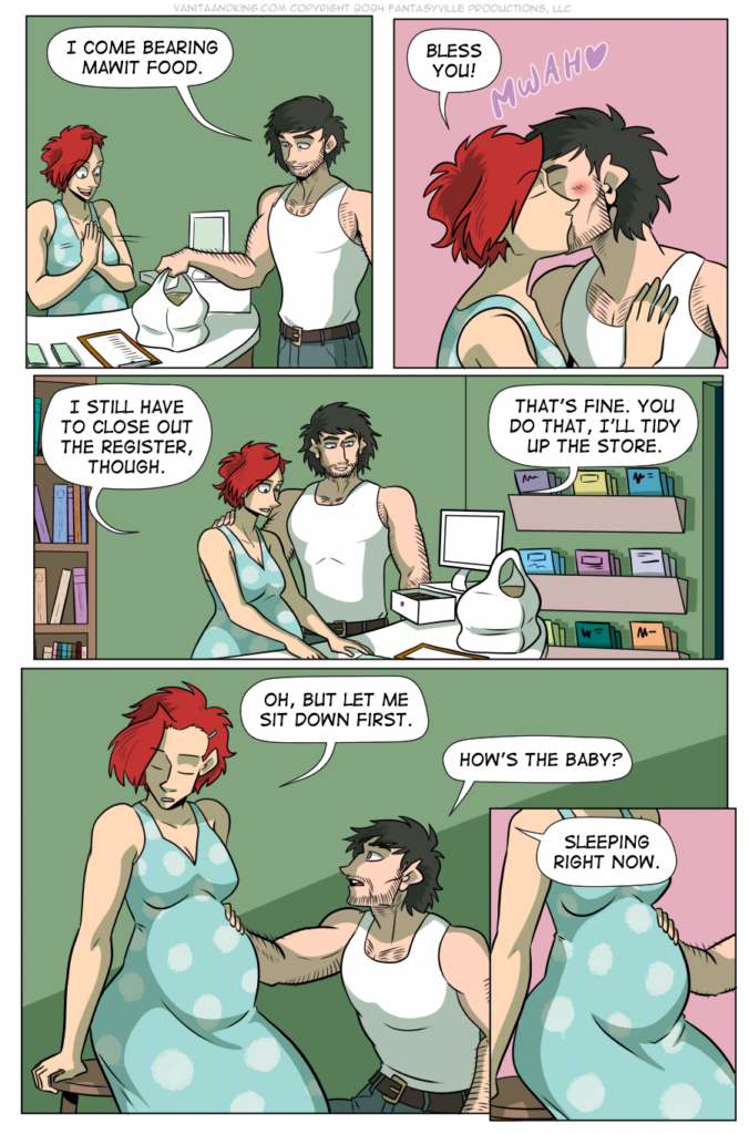 Panel 1: Don places a bag full of takeout on the counter. Upon seeing it, Claudia smiles and claps her hands.

Don: I come bearing Mawit food.

Panel 2: Claudia kisses his cheek &ndash; MWAH &ndash; and says, &ldquo;Bless you!&rdquo;

Panel 3: Don walks around the counter and stands by Claudia.

Claudia: I still have to close out the register, though.

Don: That&rsquo;s fine. You do that, I&rsquo;ll tidy up the store.

Panel 4: Claudia sits down on a stool to rest her pregnant belly. Don kneels beside her.

Claudia: Oh, but let me sit down first.

Don: How&rsquo;s the baby?

Panel 5: Close up on the pregnant belly as Claudia says, &ldquo;Sleeping right now.&rdquo;