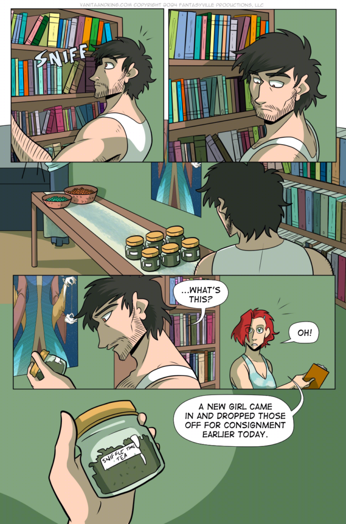 PAGE 85

Panel 1: Don is sorting the bookshelf when he sniffs something in the air.

Panel 2: He looks to his left.

Panel 3: We see his line of sight leads to small, squat jars full of herbs on a side table next to the book case.

Panel 4: Don holds a jar, asking, &ldquo;...What&rsquo;s this?&rdquo;

Claudia raises her head to see what he&rsquo;s talking about and goes, &ldquo;Oh!&rdquo;

Panel 5: Close up on the jar Don is holding. It&rsquo;s labeled, &ldquo;Sniffle Time Tea.&rdquo;

Claudia says from off-panel, &ldquo;A new girl came in and dropped those off for consignment earlier today.&rdquo;