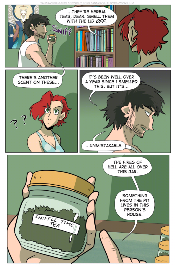 Panel 1: wide panel. Don, on the left, sniffs at the jar. Claudia, panel right, has her face turned from the viewer. She sees what Don is doing and says, &ldquo;...They&rsquo;re herbal teas, dear. Smell them with the lid OFF.&rdquo;

Panel 2: Medium close-up on Claudia looking confused. Don from off-panel says, &ldquo;There&rsquo;s another scent on these&hellip;&rdquo;

Panel 3: Close up on Don, concerned, a shadow falling over him. He says, &ldquo;It&rsquo;s been well over a year since I smelled this, but it&rsquo;s...unmistakable.

Panel 4: large panel, close up on the jar in Don&rsquo;s hand. He points to it and says, &ldquo;The fires of hell are all over this jar. Something from the Pit lives in this person&rsquo;s house.&rdquo;