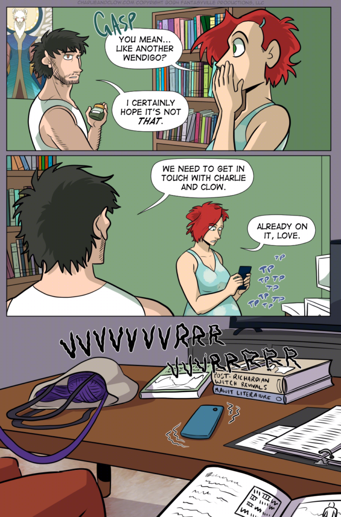 Panel 1: Wide panel, with Claudia on the right and Don on the left. Claudia gasps, and says, &ldquo;You mean...like another Wendigo?&rdquo;

Don, worried, says, &ldquo;I certainly hope it&rsquo;s not THAT.&rdquo;

Panel 2: Wide panel. Don on the left, back to the viewer, says, &ldquo;We need to get in touch with Charlie and Clow.&rdquo;

Claudia, texting on her phone, says, &ldquo;Already on it, love.&rdquo;

Panel 3: Wide panel. In another apartment, we see a coffee table with a tote bag of purple yarn, three textbooks, an open binder of notes, and a phone that&rsquo;s vibrating. Framing the image are two brown legs and a textbook in another person&rsquo;s lap.