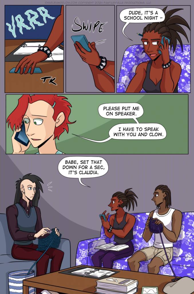 PAGE 88

Panel 1: A brown hand picks up the vibrating teal phone. The hand wears a black bracelet covered in decorative, tiny skulls.

Panel 2: The brown hand picks up the phone, and another hand swipes at the screen.

Panel 3: Charlie speaks into the phone. "Dude, it's a school night - "

Panel 4: Wide panel. Close up on Claudia as she says, "Please put me on speaker. I have to speak with you and Clow."

Panel 5: Large panel showing a living room with purple walls. On a blue couch sits a thin, pale man with a black mohawk that hangs down straight from his otherwise shaved head. He wears dark colors and holds a blue crochet project. Next to him is a purple couch covered in floral patterns. On this purple flower couch sits Charlie, phone in hand and a textbook in her lap. She wears a loose black tank top and deep purple pants. Next to her is a brown-skinned young man with short locks, wearing tan cargo shorts and a white tank, holding a crochet project made of purple yarn. This is her brother, Jared.

Charlie looks to Clow and says, "Babe, set that down for a sec, it's Claudia."