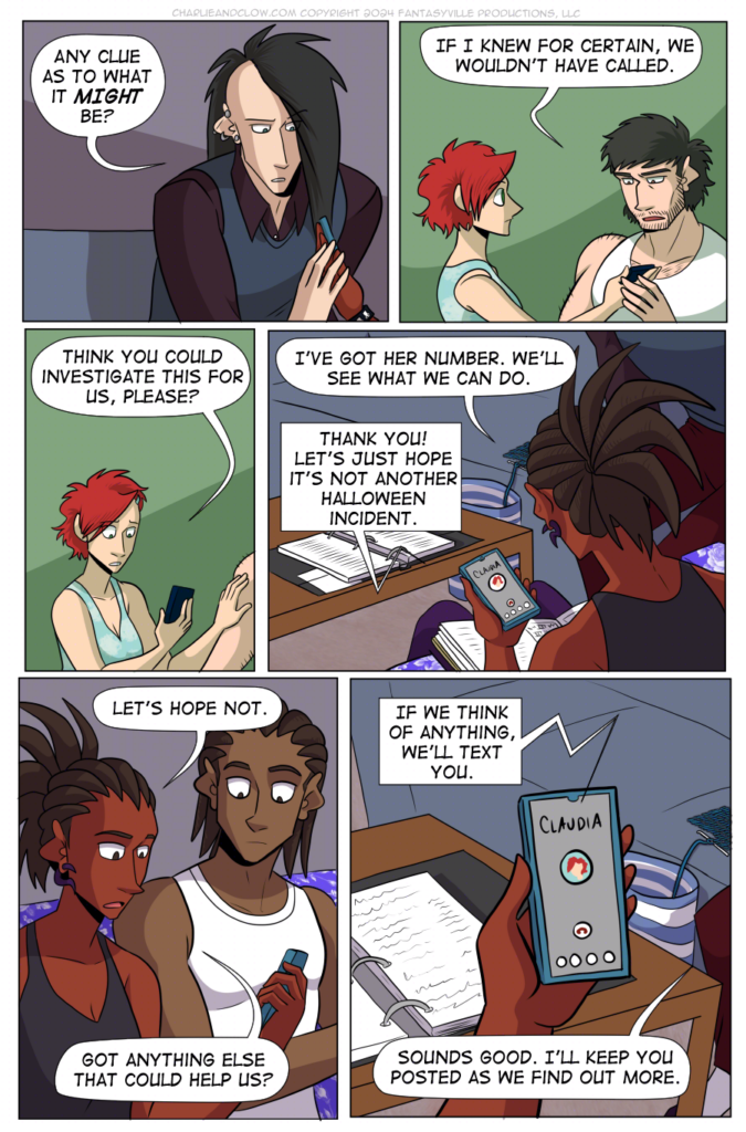 PAGE 90

Panel 1: 

Clow places a hand on Charlie's as she holds the phone. He asks, "Any clue as to what it MIGHT be?"

Panel 2: 

Medium close up on Claudia and Don. Don holds one hand on Claudia's as she holds the phone.

Don says, "If I knew for certain, we wouldn't have called."

Panel 3:

Closer in on Claudia. She says, "Think you could investigate this for us, please?"

Panel 4: 

We look over Charlie's shoulder and down to her phone. She says, "I've got her number. We'll see what we can do."

Claudia (on the phone) says, "Thank you! Let's just hope it's not another Halloween incident."

Panel 5:

At this angle, we see a medium close-up on Charlie and her brother Jared. What Charlie says startles Jared.

Charlie says, "Let's hope not. Got anything else that could help us?"

Panel 6:

Close up on Charlie's phone. Claudia (on the phone) says, "If we think of anything, we'll text you."

Charlie (off-panel) says, "Sounds good. I'll keep you posted as we find out more."