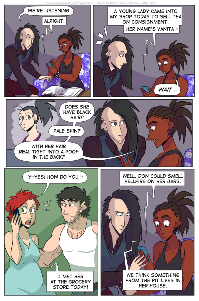 PAGE 89

Panel 1: Clow, a tall and thin white man with long black hair shaved on the sides, leans forward and sets his crochet project down on the coffee table. Charlie, holding her phone, leans in towards Clow.

Clow says, "We're listening."

Claudia (from the phone) says, "Alright."

Panel 2:

Medium close-up on Charlie and Clow. Claudia (on the phone) says, "A young lady came into my shop today to sell tea on consignment. Her name's Vanita - "

Charlie's face lights up in recognition and she says, "Wait..."

Panel 3:

Wide panel. Charlie sits on the right of the panel. Her speech balloons frame an illustration of Vanita on the left. Clow, sitting close to Charlie, listens intently.

Charlie asks, "Does she have black hair? Pale skin? With her hair real tight into a poof in the back?"

Panel 4:

Claudia sits on the stool. Don, standing by her, looks startled.

Claudia says, "Y-yes! How do you - "

Charlie (on the phone) says, "I met her at the grocery store today!"

Panel 5:

Back to medium close-up on Charlie and Clow. Charlie is startled, and Clow looks serious.

Claudia (on the phone) says, "Well, Don could smell hellfire on her jars. We think something from the pit lives in her house."