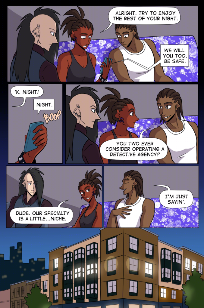 PAGE 91

Panel 1: wide panel. Clow, Charlie, and Jared are gathered around Charlie's phone. Charlie says, "Alright. Try to enjoy the rest of your night."

Claudia (from the phone) says, "We will. You too. Be safe."

Panel 2: Close up on Charlie's hand holding the phone.

Charlie says, "'k. Night!"

Claudia from the phone says, "Night." And Charlie hangs up.

Panel 3: Medium shot of Clow, Charlie, and Jared. Jared says, "You two ever consider operating a detective agency?"

Panel 4: Charlie and Clow smirk. Charlie says, "Dude. Our specialty is a little...niche."

Panel 5: Medium shot of Jared, "I'm just saying."

Panel 6: Wide panel. We zoom out, looking through an apartment window at Charlie, Clow, and Jared in their living room, going back to life as usual.