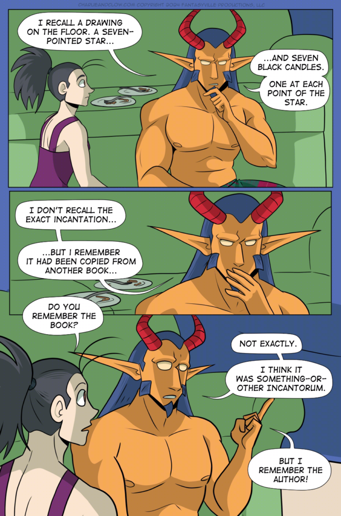 PAGE 93

Panel 1: Wide panel. Under the blanket fort shadow, sitting on the floor in front of the green couch, Vanita and King sit side-by-side. Their dinner plates sit on the couch cushion by their heads, with leftover chicken bones and forks. King, looking thoughtful, recollects as they say, "I recall a drawing on the floor. A seven-pointed star...and seven black candles. One at each point of the star."

Panel 2: Wide panel, close up on King looking puzzled. "I don't recall the exact incantation," they say. "...But I remember it had been copied from another book..."

Panel 3: Vanita asks, "Do you remember the book?"

King raises a finger, face lighting up with recognition. "Not exactly," they say. "I think it was something-or other Incantorum. But I remember the author!"