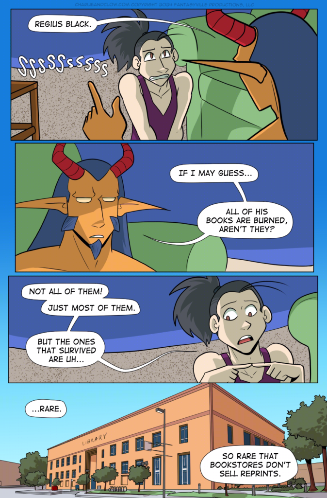 PAGE 94

Panel 1: Wide panel. King frames the shot with their head and raised finger as they say, "Regius Black." Vanita, framed in the image, grimaces and hisses.

Panel 2: Wide panel, close up on King. "If I may guess," they say, "...all of his books are burned, aren't they?"

Panel 3: Wide panel, close up on Vanita. She pokes two fingers together, looking away while saying, "Not all of them! Just most of them. But the ones that survived are uh..."

Panel 4: Wide panel. We see a wide establishing shot of the exterior of a library, with three stories of height and sparsely decorated with trees on the surrounding lawns.

Vanita, off-panel, says, "...Rare. So rare that bookstores don't sell reprints."