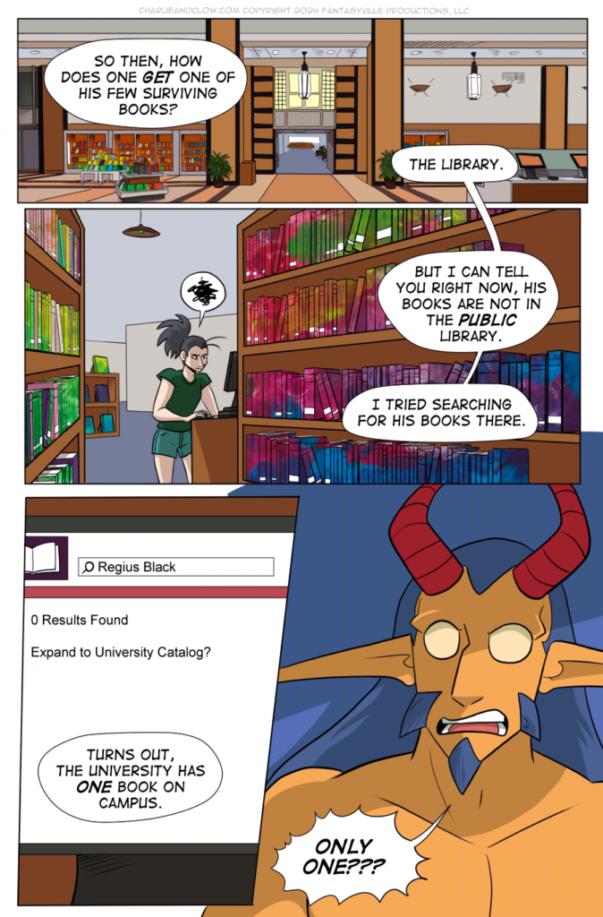 PAGE 95

Panel 1: Wide panel, closer in on the library from the previous page.

King asks in narration, "So then, how does one GET one of his few surviving books?"

Vanita (in narration) replies, "The library."

Panel 2: Wide panel. Bookshelves lead the eye towards Vanita at a catalog computer, frustrated.

She says in narration, "But I can tell you right now, his books are not in the PUBLIC library. I tried searching for his books there."

Panel 3: tall panel. Close up on the computer screen. Text on it reads, "0 search results. Expand to University Library Catalog?"

Vanita, in narration, says, "Turns out, the university has ONE book on campus."

Panel 4: Close up on King as, shocked, they say, "ONLY ONE???"