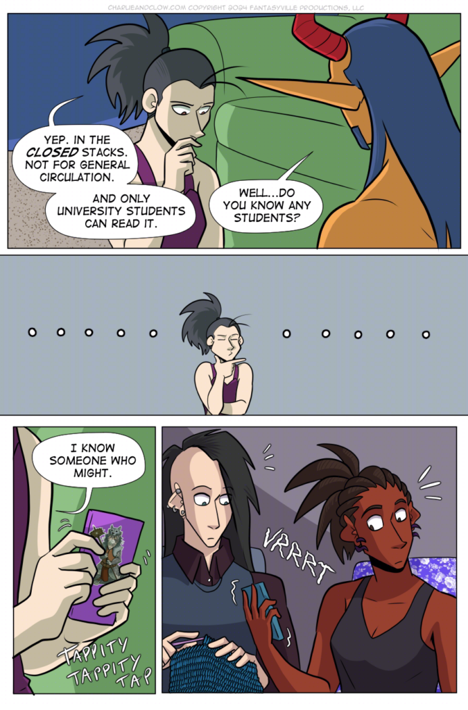 PAGE 96

Panel 1: Wide panel. We look over King's shoulder as Vanita and the Demon King sit in the blanket fort. Vanita holds a hand to her chin in thought. She says, "Yep. In the CLOSED stacks. Not for general circulation. And only university students can read it."

King asks, "Well...Do you know any students?"

Panel 2: Wide panel. Vanita squeezes her eyes shut in thought as around her are blank bubbles of thought.

Panel 3: tall panel. Close up on Vanita's hands texting on her smart phone. On the back is a picture of a cat barbarian. Vanita says, "I know someone who might." She types away with a TAPPITY TAPPITY TAP.

Panel 4: Cut to Charlie and Clow in Charlie's apartment. They are both startled when Charlie's phone vibrates in her hand.