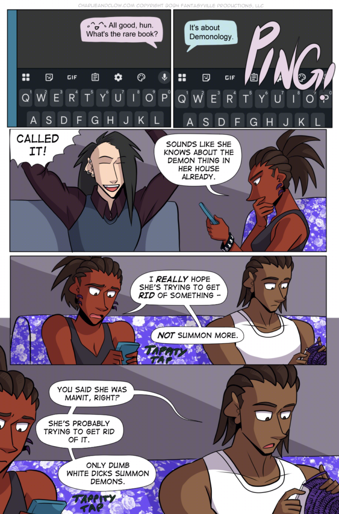 PAGE 98

Panel 1: Close up on Charlie's phone. Her text has a laughing-crying emoji and says, "All good, hun. What's the rare book?"

Panel 2: PING! Vanita's text comes in, saying, "It's about Demonology."

Panel 3: Wide panel. Clow on the left throws his arms in the air and shouts, "CALLED IT!" Charlie rests her hand on her chin, saying aloud, "Sound like she knows about the demon thing in her house already."

Panel 4: Wide panel, close up on Charlie's vexed face as she texts back. She says aloud, "I REALLY hope she's trying to get RID of something - NOT summon more."

Panel 5: Wide panel, medium close-up on Jared. As he crochets, he says, "You said she was Mawit, right? She's probably trying to get rid of it. Only dumb white Dicks summon demons."