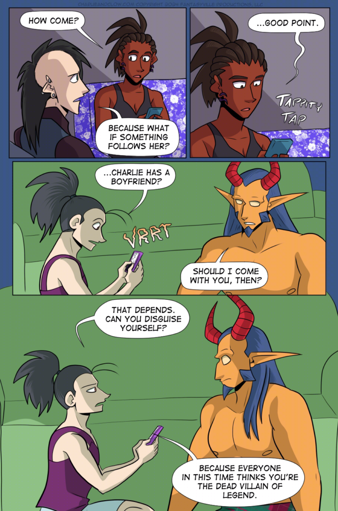 PAGE 100

Panel 1: Charlie glances up at Clow and asks, "How come?"

Clow answers with, "Because what if something follows her?" His brows furrow with worry. (They have been talking about something from The Pit, after all.)

Panel 2: Close up on Charlie as she texts on her phone. "...Good point." She types away.

Panel 3: wide panel. Vanita's phone vibrates and she reads the text. "...Charlie has a boyfriend?"

King, sitting next to her on the floor (under the blanket fort) asks, "Should I come with you, then?"

Panel 4: Large panel. Medium shot of Vanita and the Demon King sitting on the floor of the blanket fort. Vanita's expression turns stern as she asks, "That depends, can you disguise yourself? Because everyone in this time thinks you're the dead villain of legend."

This makes King recoil slightly with wide eyes.