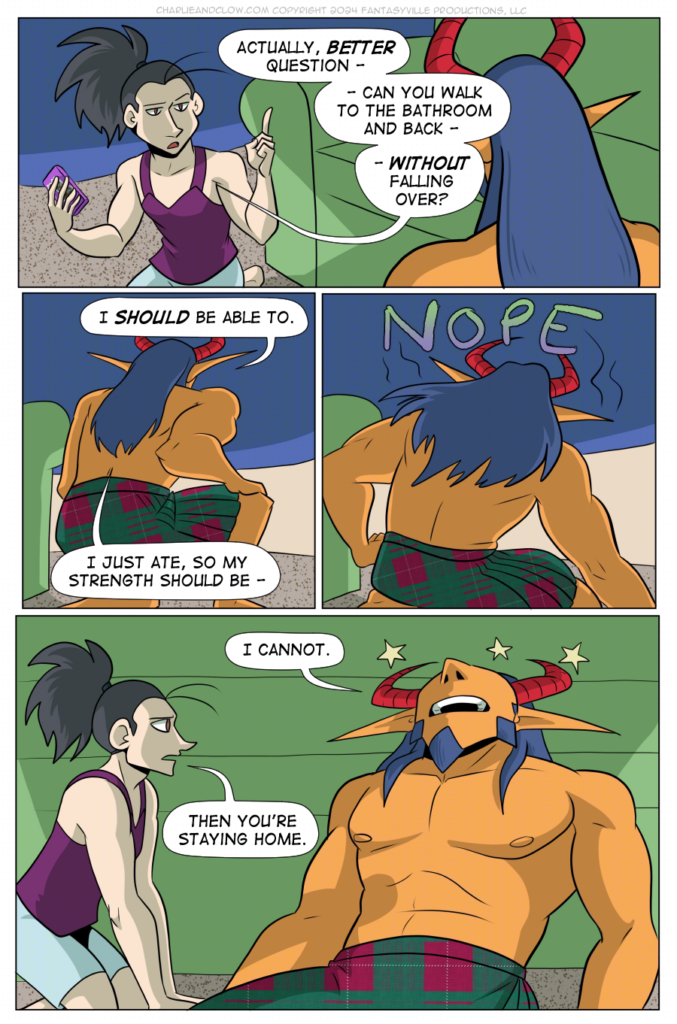 PAGE 101

Panel 1: wide panel. Vanita raises a finger, looking serious, as she says to King, "Actually, BETTER question - can you walk to the bathroom and back - WITHOUT falling over?"

Panel 2: King places a hand on their knee and goes to stand up. They say, "I SHOULD be able to. I just ate, so my strength should be - "

Panel 3: King tips over with a NOPE.

Panel 4: Wide panel. King leans back, head on the couch, seeing stars as they say, "I cannot."

Vanita leans forward and says, "Then you're staying home."
