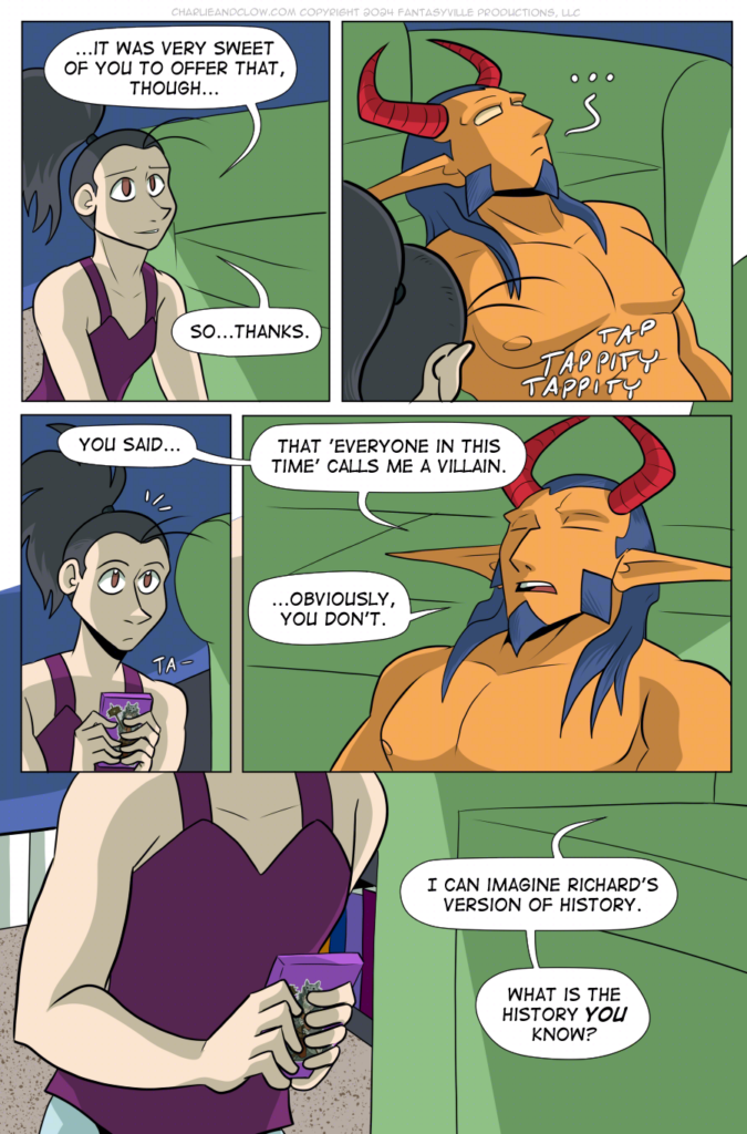 PAGE 102

Panel 1: Vanita smiles at King (off-panel), and says, "...It was very sweet of you to offer that, though. So... thanks."

Panel 2: We look over the top of Vanita's pony-tailed head to see King, head leaned back on the couch, gazing up in contemplation. Vanita is typing on her phone.

Panel 3: Vanita stops typing to look up as King (off-panel) asks, "You said..."

Panel 4: King still has their head leaned back on the couch, eyes shut. They say, "That 'everyone in this time' calls me a villain... Obviously, you don't."

Panel 5: Wide panel. We see Vanita's hands clutching her phone. King, from off-panel, asks, "I can imagine Richard's version of history. What is the history YOU know?"