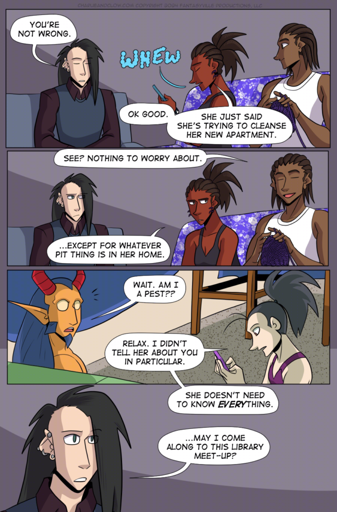 PAGE 99

Panel 1: Wide panel. Clow sits on the left of the panel, with Charlie and Jared on the right. Clow closes his eyes and says, "You're not wrong."

Charlie sighs. "Ok good. She just said she's trying to cleanse her new apartment."

Panel 2: Wide panel. Same set-up as Panel 1. Jared leans back, smiling and saying, "See? Nothing to worry about."

Charlie, eyes narrowed at him, says, "...Except for whatever Pit thing is in her home."

Panel 3: Wide panel, back in Vanita's apartment in the blanket fort. King's eyes widen as they say, "Wait. Am I a pest??"

Vanita, looking at her phone, says, "Relax. I didn't tell her about you in particular."

Panel 4: Vanita's talking carries into this panel as she says, "She doesn't need to know EVERYthing."

Close up on Clow as he asks, "...May I come along to this library meet-up?"