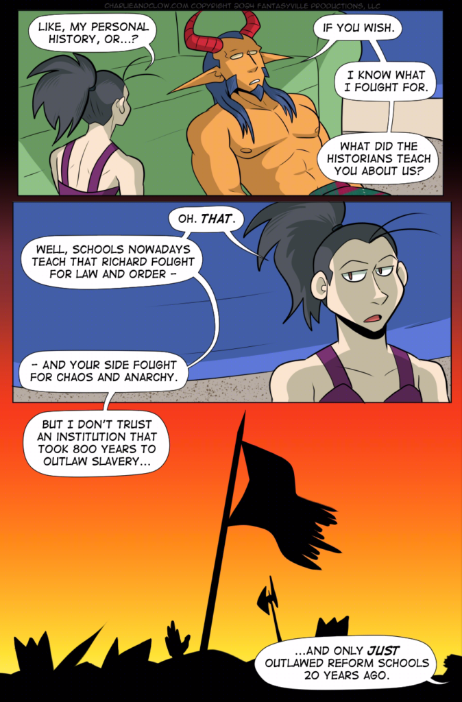 PAGE 103

Panel 1: Wide panel. Vanita, her back to the viewer, asks, "Like, my personal history, or...?" King, leaning back on the couch cushions, says to Vanita, "If you wish. I know what I fought for. What did the historians teach you about us?"

Panel 2: Wide panel. Close up on Vanita - she's rolling her eyes. "Oh. THAT. Well, schools nowadays teach that Richard fought for law and order - and your side fought for chaos and anarchy."

Panel 3: Wide, establishing panel. It's a flashback showing the aftermath of a battlefield. Bodies are cast in silhouette, as is the battered and torn flag. We do not see the logo.

Vanita, from off-panel, says, "But I don't trust an institution that took 800 years to outlaw slavery... and only JUST outlawed reform schools 20 years ago."