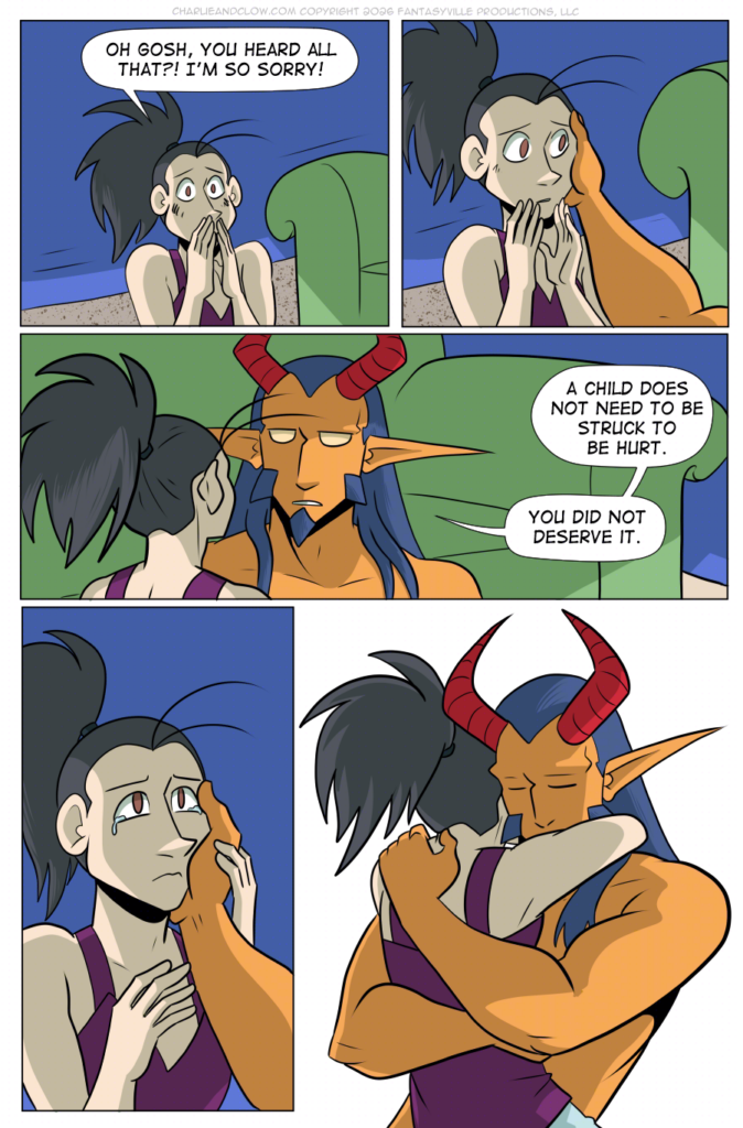 PAGE 106 Panel 1: Vanita gasps and covers her mouth in shame. VANITA: Oh gosh, you heard all that?! I'm so sorry! Panel 2: King touches a hand and holds Vanita's cheek. She's startled by the gesture, but does not move to stop it. Panel 3: Wide panel. Close up on Vanita and Demon King. King's expression is soft here. KING: A child does not need to be struck to be hurt. You did not deserve it. Panel 4: Vanita's eyes well up with tears. She holds King's hand to her face. Panel 5: Vanita and King hold each other tight in a comfort hug.